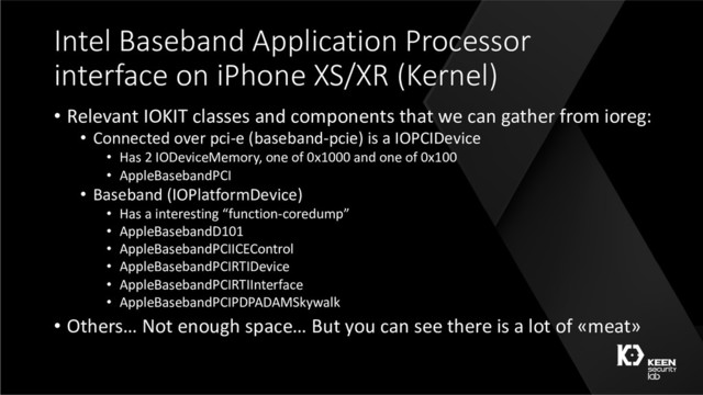 Intel Baseband Application Processor
interface on iPhone XS/XR (Kernel)
• Relevant IOKIT classes and components that we can gather from ioreg:
• Connected over pci-e (baseband-pcie) is a IOPCIDevice
• Has 2 IODeviceMemory, one of 0x1000 and one of 0x100
• AppleBasebandPCI
• Baseband (IOPlatformDevice)
• Has a interesting “function-coredump”
• AppleBasebandD101
• AppleBasebandPCIICEControl
• AppleBasebandPCIRTIDevice
• AppleBasebandPCIRTIInterface
• AppleBasebandPCIPDPADAMSkywalk
• Others… Not enough space… But you can see there is a lot of «meat»
