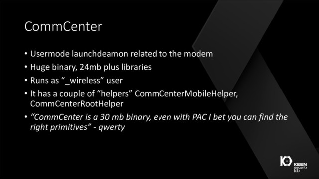 CommCenter
• Usermode launchdeamon related to the modem
• Huge binary, 24mb plus libraries
• Runs as “_wireless” user
• It has a couple of “helpers” CommCenterMobileHelper,
CommCenterRootHelper
• “CommCenter is a 30 mb binary, even with PAC I bet you can find the
right primitives” - qwerty
