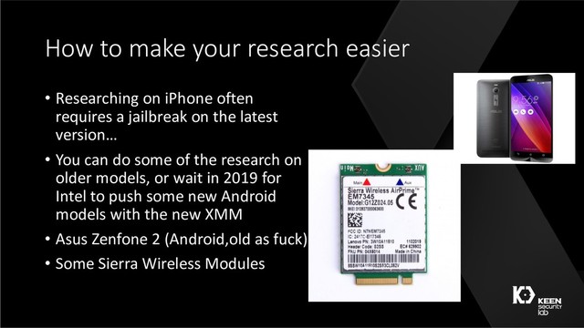 How to make your research easier
• Researching on iPhone often
requires a jailbreak on the latest
version…
• You can do some of the research on
older models, or wait in 2019 for
Intel to push some new Android
models with the new XMM
• Asus Zenfone 2 (Android,old as fuck)
• Some Sierra Wireless Modules
