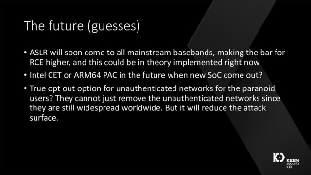 The future (guesses)
• ASLR will soon come to all mainstream basebands, making the bar for
RCE higher, and this could be in theory implemented right now
• Intel CET or ARM64 PAC in the future when new SoC come out?
• True opt out option for unauthenticated networks for the paranoid
users? They cannot just remove the unauthenticated networks since
they are still widespread worldwide. But it will reduce the attack
surface.
