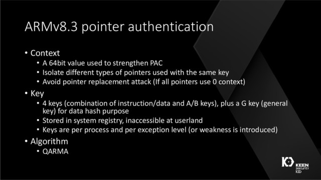 ARMv8.3 pointer authentication
• Context
• A 64bit value used to strengthen PAC
• Isolate different types of pointers used with the same key
• Avoid pointer replacement attack (If all pointers use 0 context)
• Key
• 4 keys (combination of instruction/data and A/B keys), plus a G key (general
key) for data hash purpose
• Stored in system registry, inaccessible at userland
• Keys are per process and per exception level (or weakness is introduced)
• Algorithm
• QARMA
