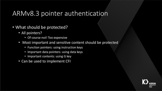 ARMv8.3 pointer authentication
• What should be protected?
• All pointers?
• Of course not! Too expensive
• Most important and sensitive content should be protected
• Function pointers: using instruction keys
• Important data pointers: using data keys
• Important contents: using G key
• Can be used to implement CFI
