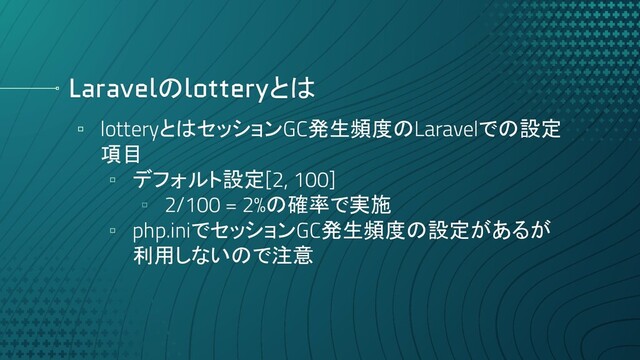 Laravelのlotteryとは
▫ lotteryとはセッションGC発生頻度のLaravelでの設定
項目
▫ デフォルト設定[2, 100]
▫ 2/100 = 2%の確率で実施
▫ php.iniでセッションGC発生頻度の設定があるが
利用しないので注意
