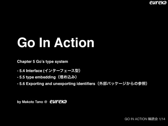 GO IN ACTION ྠಡձ 1/14
Go In Action
Chapter 5 Go’s type system
- 5.4 Interface (ΠϯλʔϑΣʔεܕʣ
- 5.5 type embeddingʢຒΊࠐΈʣ
- 5.6 Exporting and unexporting identiﬁersʢ֎෦ύοέʔδ͔Βͷࢀরʣ
by Makoto Tano @
