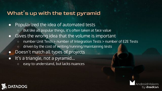 ● Popularized the idea of automated tests
○ But like all popular things, it’s often taken at face value
● Gives the wrong idea that the volume is important
○ number Unit Tests > number of Integration Tests > number of E2E Tests
○ driven by the cost of writing/running/maintaining tests
● Doesn’t match all types of projects
● It’s a triangle, not a pyramid…
○ easy to understand, but lacks nuances
What’s up with the test pyramid
