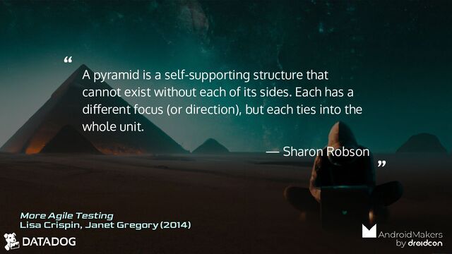 “
”
A pyramid is a self-supporting structure that
cannot exist without each of its sides. Each has a
diﬀerent focus (or direction), but each ties into the
whole unit.
— Sharon Robson
More Agile Testing
Lisa Crispin, Janet Gregory (2014)
