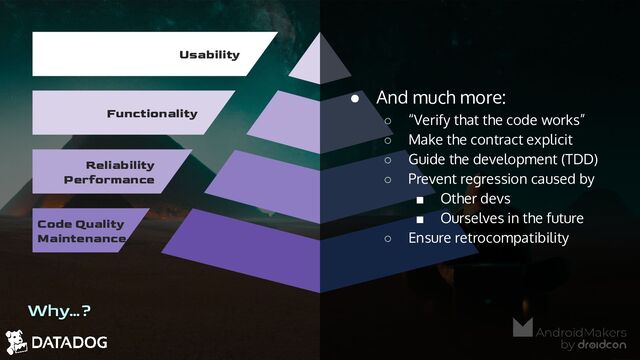 Why…?
Usability
Functionality
Reliability
Performance
Code Quality
Maintenance
● And much more:
○ “Verify that the code works”
○ Make the contract explicit
○ Guide the development (TDD)
○ Prevent regression caused by
■ Other devs
■ Ourselves in the future
○ Ensure retrocompatibility
