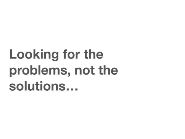 Looking for the
problems, not the
solutions…
