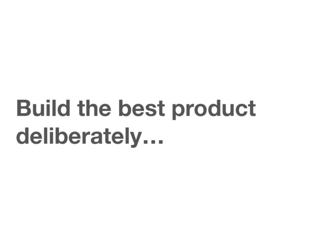 Build the best product
deliberately…
