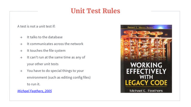 A test is not a unit test if:
→ It talks to the database
→ It communicates across the network
→ It touches the file system
→ It can't run at the same time as any of
your other unit tests
→ You have to do special things to your
environment (such as editing config files)
to run it.
Michael Feathers, 2005
Unit Test Rules
