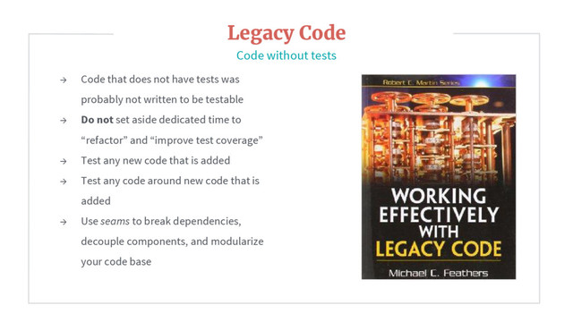 → Code that does not have tests was
probably not written to be testable
→ Do not set aside dedicated time to
“refactor” and “improve test coverage”
→ Test any new code that is added
→ Test any code around new code that is
added
→ Use seams to break dependencies,
decouple components, and modularize
your code base
Legacy Code
Code without tests
