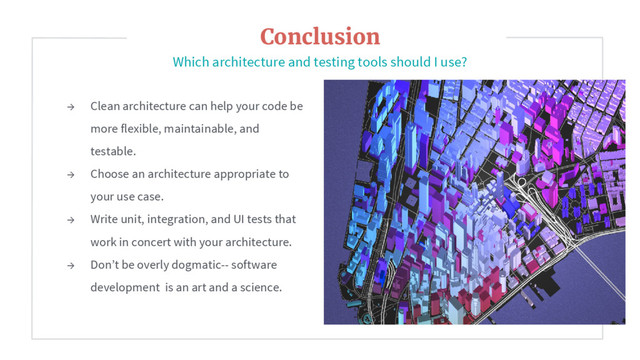 → Clean architecture can help your code be
more flexible, maintainable, and
testable.
→ Choose an architecture appropriate to
your use case.
→ Write unit, integration, and UI tests that
work in concert with your architecture.
→ Don’t be overly dogmatic-- software
development is an art and a science.
Conclusion
Which architecture and testing tools should I use?
