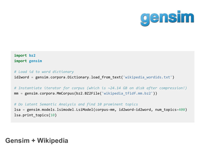 Gensim + Wikipedia
import bz2
import gensim
# Load id to word dictionary
id2word = gensim.corpora.Dictionary.load_from_text('wikipedia_wordids.txt')
# Instantiate iterator for corpus (which is ~24.14 GB on disk after compression!)
mm = gensim.corpora.MmCorpus(bz2.BZ2File('wikipedia_tfidf.mm.bz2'))
# Do latent Semantic Analysis and find 10 prominent topics
lsa = gensim.models.lsimodel.LsiModel(corpus=mm, id2word=id2word, num_topics=400)
lsa.print_topics(10)

