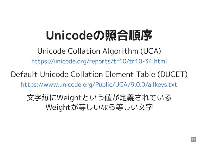 Unicodeの照合順序
Unicodeの照合順序
Unicode Collation Algorithm (UCA)
Default Unicode Collation Element Table (DUCET)
文字毎にWeightという値が定義されている
Weightが等しいなら等しい文字
https://unicode.org/reports/tr10/tr10-34.html
https://www.unicode.org/Public/UCA/9.0.0/allkeys.txt
23
