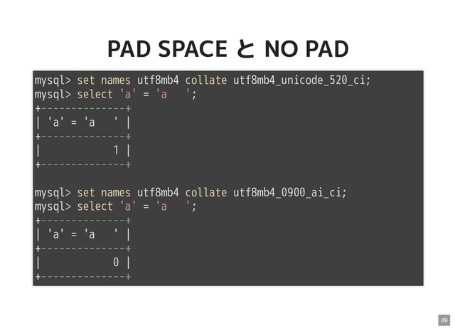 PAD SPACE と NO PAD
PAD SPACE と NO PAD
mysql> set names utf8mb4 collate utf8mb4_unicode_520_ci;
mysql> select 'a' = 'a ';
+--------------+
| 'a' = 'a ' |
+--------------+
| 1 |
+--------------+
mysql> set names utf8mb4 collate utf8mb4_0900_ai_ci;
mysql> select 'a' = 'a ';
+--------------+
| 'a' = 'a ' |
+--------------+
| 0 |
+--------------+
49
