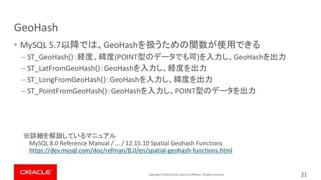 Copyright © 2019, Oracle and/or its affiliates. All rights reserved.
GeoHash
• MySQL 5.7以降では、GeoHashを扱うための関数が使用できる
– ST_GeoHash()：経度、緯度(POINT型のデータでも可)を入力し、GeoHashを出力
– ST_LatFromGeoHash()：GeoHashを入力し、経度を出力
– ST_LongFromGeoHash()：GeoHashを入力し、緯度を出力
– ST_PointFromGeoHash()：GeoHashを入力し、POINT型のデータを出力
※詳細を解説しているマニュアル
MySQL 8.0 Reference Manual / ... / 12.15.10 Spatial Geohash Functions
https://dev.mysql.com/doc/refman/8.0/en/spatial-geohash-functions.html
21
