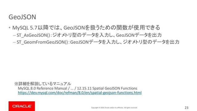 Copyright © 2019, Oracle and/or its affiliates. All rights reserved.
GeoJSON
• MySQL 5.7以降では、GeoJSONを扱うための関数が使用できる
– ST_AsGeoJSON()：ジオメトリ型のデータを入力し、GeoJSONデータを出力
– ST_GeomFromGeoJSON()：GeoJSONデータを入力し、ジオメトリ型のデータを出力
※詳細を解説しているマニュアル
MySQL 8.0 Reference Manual / ... / 12.15.11 Spatial GeoJSON Functions
https://dev.mysql.com/doc/refman/8.0/en/spatial-geojson-functions.html
23
