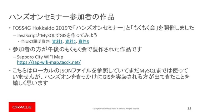 Copyright © 2019, Oracle and/or its affiliates. All rights reserved.
ハンズオンセミナー参加者の作品
• FOSS4G Hokkaido 2019で「ハンズオンセミナー」と「もくもく会」を開催しました
– JavaScriptとMySQLでGISを作ってみよう
• 当日の説明資料：資料1、資料2、資料3
• 参加者の方が午後のもくもく会で製作された作品です
– Sapporo City WiFi Map
https://sap-wifi-map.tacck.net/
• こちらはローカルのJSONファイルを参照していてまだMySQLまでは使って
いませんが、ハンズオンをきっかけにGISを実装される方が出てきたことを
嬉しく思います
38
