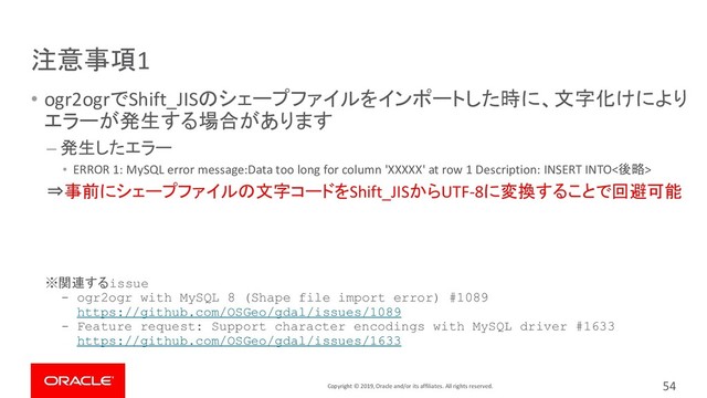 Copyright © 2019, Oracle and/or its affiliates. All rights reserved.
注意事項1
• ogr2ogrでShift_JISのシェープファイルをインポートした時に、文字化けにより
エラーが発生する場合があります
– 発生したエラー
• ERROR 1: MySQL error message:Data too long for column 'XXXXX' at row 1 Description: INSERT INTO<後略>
⇒事前にシェープファイルの文字コードをShift_JISからUTF-8に変換することで回避可能
※関連するissue
- ogr2ogr with MySQL 8 (Shape file import error) #1089
https://github.com/OSGeo/gdal/issues/1089
- Feature request: Support character encodings with MySQL driver #1633
https://github.com/OSGeo/gdal/issues/1633
54
