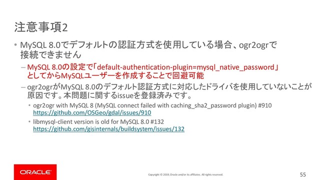 Copyright © 2019, Oracle and/or its affiliates. All rights reserved.
注意事項2
• MySQL 8.0でデフォルトの認証方式を使用している場合、ogr2ogrで
接続できません
– MySQL 8.0の設定で「default-authentication-plugin=mysql_native_password」
としてからMySQLユーザーを作成することで回避可能
– ogr2ogrがMySQL 8.0のデフォルト認証方式に対応したドライバを使用していないことが
原因です。本問題に関するissueを登録済みです。
• ogr2ogr with MySQL 8 (MySQL connect failed with caching_sha2_password plugin) #910
https://github.com/OSGeo/gdal/issues/910
• libmysql-client version is old for MySQL 8.0 #132
https://github.com/gisinternals/buildsystem/issues/132
55
