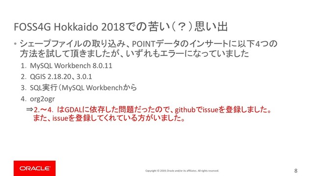 Copyright © 2019, Oracle and/or its affiliates. All rights reserved.
FOSS4G Hokkaido 2018での苦い（？）思い出
8
• シェープファイルの取り込み、POINTデータのインサートに以下4つの
方法を試して頂きましたが、いずれもエラーになっていました
1．MySQL Workbench 8.0.11
2．QGIS 2.18.20、3.0.1
3．SQL実行（MySQL Workbenchから
4．org2ogr
⇒2.～4．はGDALに依存した問題だったので、githubでissueを登録しました。
また、issueを登録してくれている方がいました。
