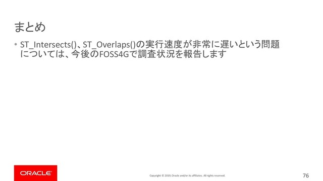 Copyright © 2019, Oracle and/or its affiliates. All rights reserved.
まとめ
• ST_Intersects()、ST_Overlaps()の実行速度が非常に遅いという問題
については、今後のFOSS4Gで調査状況を報告します
76

