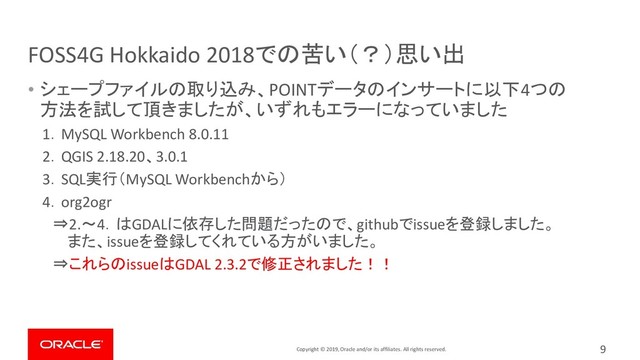 Copyright © 2019, Oracle and/or its affiliates. All rights reserved.
FOSS4G Hokkaido 2018での苦い（？）思い出
9
• シェープファイルの取り込み、POINTデータのインサートに以下4つの
方法を試して頂きましたが、いずれもエラーになっていました
1．MySQL Workbench 8.0.11
2．QGIS 2.18.20、3.0.1
3．SQL実行（MySQL Workbenchから）
4．org2ogr
⇒2.～4．はGDALに依存した問題だったので、githubでissueを登録しました。
また、issueを登録してくれている方がいました。
⇒これらのissueはGDAL 2.3.2で修正されました！！
