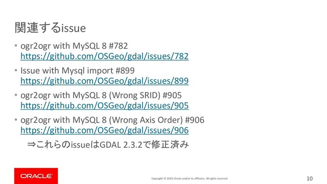Copyright © 2019, Oracle and/or its affiliates. All rights reserved.
関連するissue
• ogr2ogr with MySQL 8 #782
https://github.com/OSGeo/gdal/issues/782
• Issue with Mysql import #899
https://github.com/OSGeo/gdal/issues/899
• ogr2ogr with MySQL 8 (Wrong SRID) #905
https://github.com/OSGeo/gdal/issues/905
• ogr2ogr with MySQL 8 (Wrong Axis Order) #906
https://github.com/OSGeo/gdal/issues/906
⇒これらのissueはGDAL 2.3.2で修正済み
10
