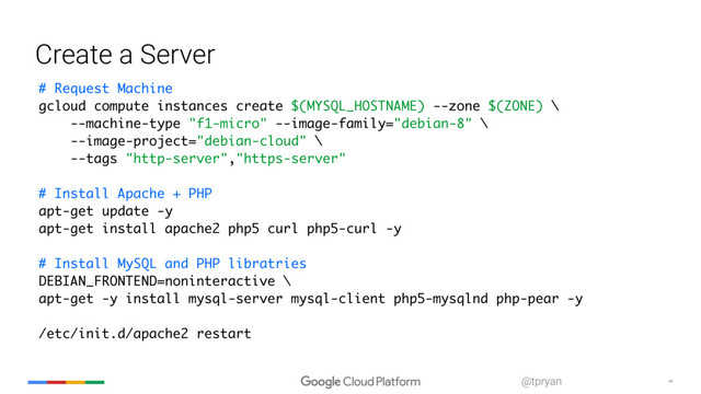 ‹#›
@tpryan
Create a Server
# Request Machine
gcloud compute instances create $(MYSQL_HOSTNAME) --zone $(ZONE) \
--machine-type "f1-micro" --image-family="debian-8" \
--image-project="debian-cloud" \
--tags "http-server","https-server"
# Install Apache + PHP
apt-get update -y
apt-get install apache2 php5 curl php5-curl -y
# Install MySQL and PHP libratries
DEBIAN_FRONTEND=noninteractive \
apt-get -y install mysql-server mysql-client php5-mysqlnd php-pear -y
/etc/init.d/apache2 restart
