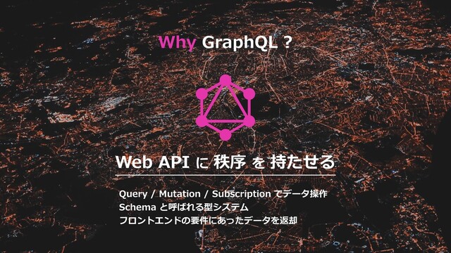 Web API に 秩序 を 持たせる
Query / Mutation / Subscription でデータ操作
Schema と呼ばれる型システム
フロントエンドの要件にあったデータを返却
Why GraphQL ?
