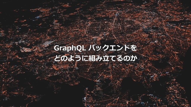 GraphQL バックエンドを
どのように組み⽴てるのか
