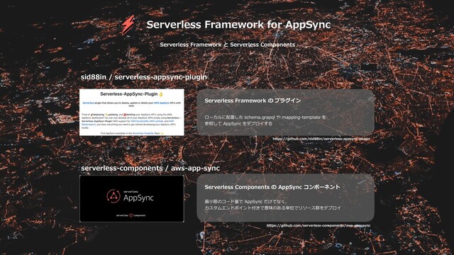 Serverless Framework for AppSync
sid88in / serverless-appsync-plugin
serverless-components / aws-app-sync
Serverless Framework の プラグイン
ローカルに配置した schema.grapql や mapping-template を
参照して AppSync をデプロイする
Serverless Components の AppSync コンポーネント
最⼩限のコード量で AppSync だけでなく、
カスタムエンドポイント付きで意味のある単位でリソース群をデプロイ
https://github.com/sid88in/serverless-appsync-plugin
https://github.com/serverless-components/aws-app-sync
Serverless Framework と Serverless Components
