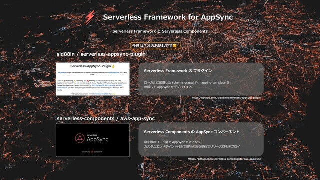 Serverless Framework for AppSync
Serverless Framework と Serverless Components
sid88in / serverless-appsync-plugin
serverless-components / aws-app-sync
Serverless Framework の プラグイン
ローカルに配置した schema.grapql や mapping-template を
参照して AppSync をデプロイする
Serverless Components の AppSync コンポーネント
最⼩限のコード量で AppSync だけでなく、
カスタムエンドポイント付きで意味のある単位でリソース群をデプロイ
https://github.com/sid88in/serverless-appsync-plugin
https://github.com/serverless-components/aws-app-sync
今⽇はこれのお話しです
