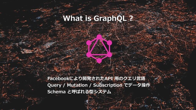What is GraphQL ?
Facebookにより開発されたAPI ⽤のクエリ⾔語
Query / Mutation / Subscription でデータ操作
Schema と呼ばれる型システム
