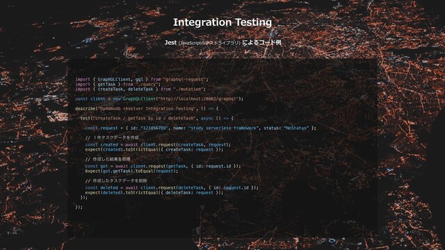 Integration Testing
Jest (JavaScriptのテストライブラリ) によるコード例
import { GraphQLClient, gql } from "graphql-request";
import { getTask } from "./query";
import { createTask, deleteTask } from "./mutation";
const client = new GraphQLClient("http://localhost:20002/graphql");
describe("Dynamodb resolver Integration Testing", () => {
test("createTask / getTask by id / deleteTask", async () => {
const request = { id: “123456789", name: "study serverless framework”, status: “NoStatus” };
// ̍݅λεΫσʔλΛ࡞੒
const created = await client.request(createTask, request);
expect(created).toStrictEqual({ createTask: request });
// ࡞੒ͨ݁͠ՌΛऔಘ
const got = await client.request(getTask, { id: request.id });
expect(got.getTask).toEqual(request);
// ࡞੒ͨ͠λεΫσʔλΛ࡟আ
const deleted = await client.request(deleteTask, { id: request.id });
expect(deleted).toStrictEqual({ deleteTask: request });
});
});

