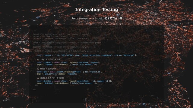 Integration Testing
Jest (JavaScriptのテストライブラリ) によるコード例
import { GraphQLClient, gql } from "graphql-request";
import { getTask } from "./query";
import { createTask, deleteTask } from "./mutation";
const client = new GraphQLClient("http://localhost:20002/graphql");
describe("Dynamodb resolver Integration Testing", () => {
test("createTask / getTask by id / deleteTask", async () => {
const request = { id: “123456789", name: "study serverless framework”, status: “NoStatus” };
// ̍݅λεΫσʔλΛ࡞੒
const created = await client.request(createTask, request);
expect(created).toStrictEqual({ createTask: request });
// ࡞੒ͨ݁͠ՌΛऔಘ
const got = await client.request(getTask, { id: request.id });
expect(got.getTask).toEqual(request);
// ࡞੒ͨ͠λεΫσʔλΛ࡟আ
const deleted = await client.request(deleteTask, { id: request.id });
expect(deleted).toStrictEqual({ deleteTask: request });
});
});
