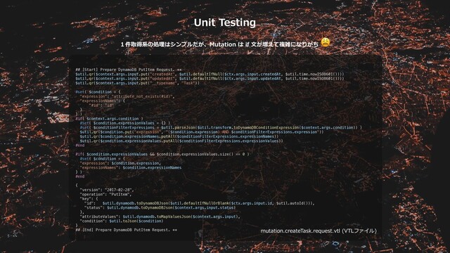 mutation.createTask.request.vtl (VTLファイル)
Unit Testing
１件取得系の処理はシンプルだが、Mutation は if ⽂が増えて複雑になりがち

## [Start] Prepare DynamoDB PutItem Request. **
$util.qr($context.args.input.put("createdAt", $util.defaultIfNull($ctx.args.input.createdAt, $util.time.nowISO8601())))
$util.qr($context.args.input.put("updatedAt", $util.defaultIfNull($ctx.args.input.updatedAt, $util.time.nowISO8601())))
$util.qr($context.args.input.put("__typename", "Task"))
#set( $condition = {
"expression": "attribute_not_exists(#id)",
"expressionNames": {
"#id": "id"
}
} )
#if( $context.args.condition )
#set( $condition.expressionValues = {} )
#set( $conditionFilterExpressions = $util.parseJson($util.transform.toDynamoDBConditionExpression($context.args.condition)) )
$util.qr($condition.put("expression", "($condition.expression) AND $conditionFilterExpressions.expression"))
$util.qr($condition.expressionNames.putAll($conditionFilterExpressions.expressionNames))
$util.qr($condition.expressionValues.putAll($conditionFilterExpressions.expressionValues))
#end
#if( $condition.expressionValues && $condition.expressionValues.size() == 0 )
#set( $condition = {
"expression": $condition.expression,
"expressionNames": $condition.expressionNames
} )
#end
{
"version": "2017-02-28",
"operation": "PutItem",
"key": {
"id": $util.dynamodb.toDynamoDBJson($util.defaultIfNullOrBlank($ctx.args.input.id, $util.autoId())),
"status": $util.dynamodb.toDynamoDBJson($context.args.input.status)
},
"attributeValues": $util.dynamodb.toMapValuesJson($context.args.input),
"condition": $util.toJson($condition)
}
## [End] Prepare DynamoDB PutItem Request. **
