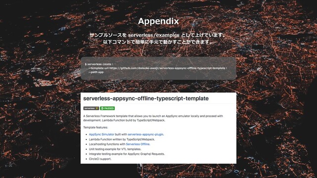 Appendix
サンプルソースを serverless/examples として上げています。
以下コマンドで簡単に⼿元で動かすことができます。
$ serverless create \
̶template-url https://github.com/daisuke-awaji/serverless-appsync-oﬄine-typescript-template \
̶path app
