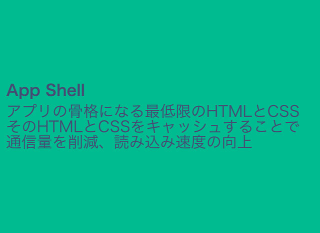 App Shell
アプリの骨格になる最低限のHTMLとCSS
そのHTMLとCSSをキャッシュすることで
通信量を削減、読み込み速度の向上

