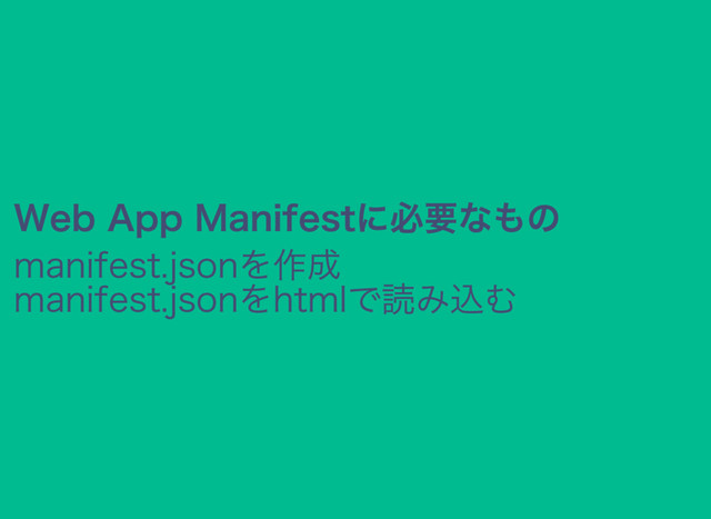 Web App Manifestに必要なもの
manifest.jsonを作成
manifest.jsonをhtmlで読み込む
