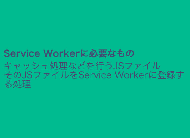 Service Workerに必要なもの
キャッシュ処理などを行うJSファイル
そのJSファイルをService Workerに登録す
る処理
