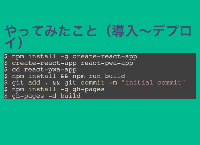 やってみたこと（導入～デプロ
イ）
$ npm install -g create-react-app
$ create-react-app react-pwa-app
$ cd react-pwa-app
$ npm install && npm run build
$ git add . && git commit -m "initial commit"
$ npm install -g gh-pages
$ gh-pages -d build
