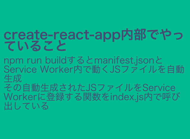 create‒react‒app内部でやっ
ていること
npm run buildするとmanifest.jsonと
Service Worker内で動くJSファイルを自動
生成
その自動生成されたJSファイルをService
Workerに登録する関数をindex.js内で呼び
出している
