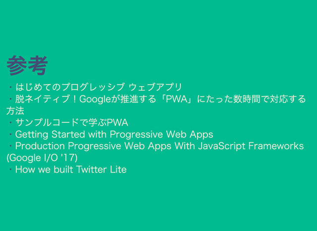 参考
・
・
・
・
・
・
はじめてのプログレッシブ ウェブアプリ
脱ネイティブ！Googleが推進する「PWA」にたった数時間で対応する
方法
サンプルコードで学ぶPWA
Getting Started with Progressive Web Apps
Production Progressive Web Apps With JavaScript Frameworks
(Google I/O '17)
How we built Twitter Lite

