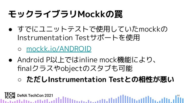 ● すでにユニットテストで使用していたmockkの
Instrumentation Testサポートを使用
○ mockk.io/ANDROID
● Android P以上ではinline mock機能により、
ﬁnalクラスやobjectのスタブも可能
○
44
