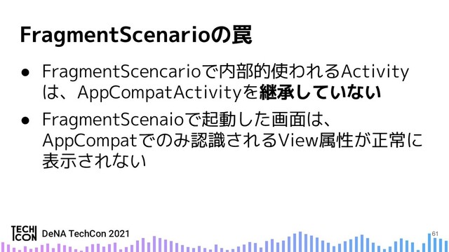 ● FragmentScencarioで内部的使われるActivity
は、AppCompatActivityを
● FragmentScenaioで起動した画面は、
AppCompatでのみ認識されるView属性が正常に
表示されない
61
