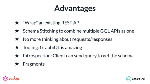 Advantages
★ “Wrap” an existing REST API
★ Schema Stitching to combine multiple GQL APIs as one
★ No more thinking about requests/responses
★ Tooling: GraphiQL is amazing
★ Introspection: Client can send query to get the schema
★ Fragments
