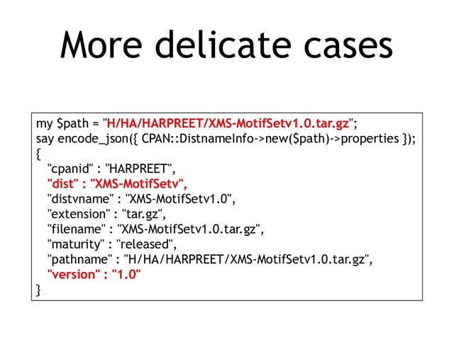 More delicate cases
my $path = "H/HA/HARPREET/XMS-MotifSetv1.0.tar.gz";
say encode_json({ CPAN::DistnameInfo->new($path)->properties });
{
"cpanid" : "HARPREET",
"dist" : "XMS-MotifSetv",
"distvname" : "XMS-MotifSetv1.0",
"extension" : "tar.gz",
"filename" : "XMS-MotifSetv1.0.tar.gz",
"maturity" : "released",
"pathname" : "H/HA/HARPREET/XMS-MotifSetv1.0.tar.gz",
"version" : "1.0"
}
