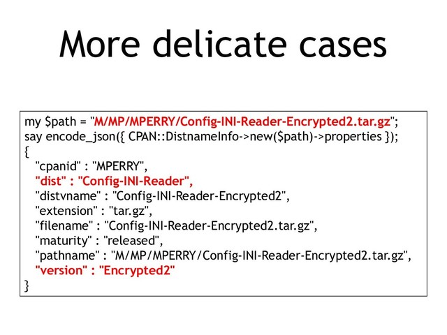 More delicate cases
my $path = "M/MP/MPERRY/Config-INI-Reader-Encrypted2.tar.gz";
say encode_json({ CPAN::DistnameInfo->new($path)->properties });
{
"cpanid" : "MPERRY",
"dist" : "Config-INI-Reader",
"distvname" : "Config-INI-Reader-Encrypted2",
"extension" : "tar.gz",
"filename" : "Config-INI-Reader-Encrypted2.tar.gz",
"maturity" : "released",
"pathname" : "M/MP/MPERRY/Config-INI-Reader-Encrypted2.tar.gz",
"version" : "Encrypted2"
}
