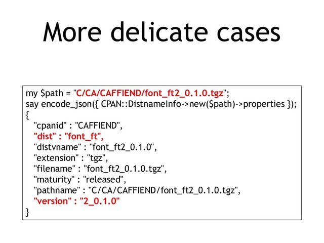 More delicate cases
my $path = "C/CA/CAFFIEND/font_ft2_0.1.0.tgz";
say encode_json({ CPAN::DistnameInfo->new($path)->properties });
{
"cpanid" : "CAFFIEND",
"dist" : "font_ft",
"distvname" : "font_ft2_0.1.0",
"extension" : "tgz",
"filename" : "font_ft2_0.1.0.tgz",
"maturity" : "released",
"pathname" : "C/CA/CAFFIEND/font_ft2_0.1.0.tgz",
"version" : "2_0.1.0"
}
